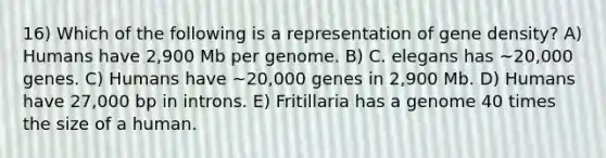 16) Which of the following is a representation of gene density? A) Humans have 2,900 Mb per genome. B) C. elegans has ~20,000 genes. C) Humans have ~20,000 genes in 2,900 Mb. D) Humans have 27,000 bp in introns. E) Fritillaria has a genome 40 times the size of a human.