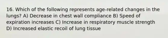 16. Which of the following represents age-related changes in the lungs? A) Decrease in chest wall compliance B) Speed of expiration increases C) Increase in respiratory muscle strength D) Increased elastic recoil of lung tissue