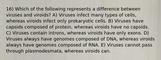 16) Which of the following represents a difference between viruses and viroids? A) Viruses infect many types of cells, whereas viroids infect only prokaryotic cells. B) Viruses have capsids composed of protein, whereas viroids have no capsids. C) Viruses contain introns, whereas viroids have only exons. D) Viruses always have genomes composed of DNA, whereas viroids always have genomes composed of RNA. E) Viruses cannot pass through plasmodesmata, whereas viroids can.