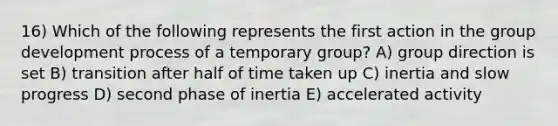 16) Which of the following represents the first action in the group development process of a temporary group? A) group direction is set B) transition after half of time taken up C) inertia and slow progress D) second phase of inertia E) accelerated activity