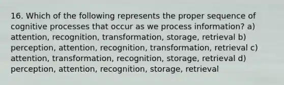 16. Which of the following represents the proper sequence of cognitive processes that occur as we process information? a) attention, recognition, transformation, storage, retrieval b) perception, attention, recognition, transformation, retrieval c) attention, transformation, recognition, storage, retrieval d) perception, attention, recognition, storage, retrieval