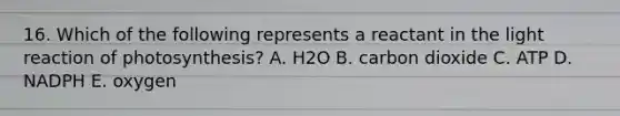 16. Which of the following represents a reactant in the light reaction of photosynthesis? A. H2O B. carbon dioxide C. ATP D. NADPH E. oxygen