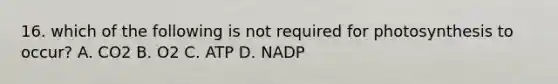 16. which of the following is not required for photosynthesis to occur? A. CO2 B. O2 C. ATP D. NADP