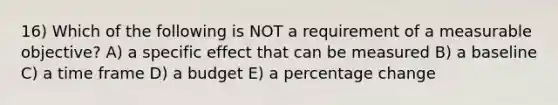 16) Which of the following is NOT a requirement of a measurable objective? A) a specific effect that can be measured B) a baseline C) a time frame D) a budget E) a percentage change