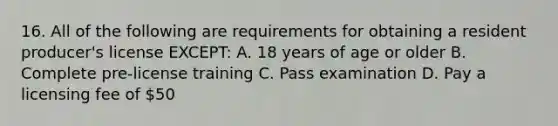 16. All of the following are requirements for obtaining a resident producer's license EXCEPT: A. 18 years of age or older B. Complete pre-license training C. Pass examination D. Pay a licensing fee of 50