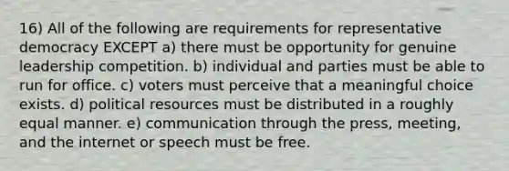 16) All of the following are requirements for representative democracy EXCEPT a) there must be opportunity for genuine leadership competition. b) individual and parties must be able to run for office. c) voters must perceive that a meaningful choice exists. d) political resources must be distributed in a roughly equal manner. e) communication through the press, meeting, and the internet or speech must be free.