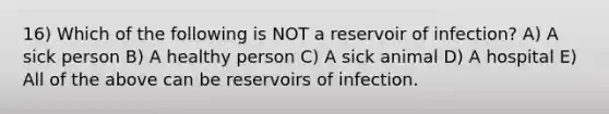 16) Which of the following is NOT a reservoir of infection? A) A sick person B) A healthy person C) A sick animal D) A hospital E) All of the above can be reservoirs of infection.