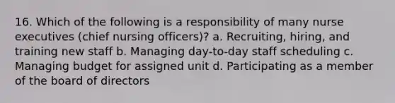 16. Which of the following is a responsibility of many nurse executives (chief nursing officers)? a. Recruiting, hiring, and training new staff b. Managing day-to-day staff scheduling c. Managing budget for assigned unit d. Participating as a member of the board of directors