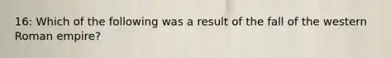 16: Which of the following was a result of the fall of the western Roman empire?