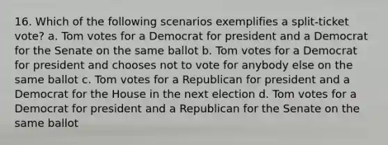 16. Which of the following scenarios exemplifies a split-ticket vote? a. Tom votes for a Democrat for president and a Democrat for the Senate on the same ballot b. Tom votes for a Democrat for president and chooses not to vote for anybody else on the same ballot c. Tom votes for a Republican for president and a Democrat for the House in the next election d. Tom votes for a Democrat for president and a Republican for the Senate on the same ballot