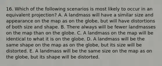 16. Which of the following scenarios is most likely to occur in an equivalent projection? A. A landmass will have a similar size and appearance on the map as on the globe, but will have distortions of both size and shape. B. There always will be fewer landmasses on the map than on the globe. C. A landmass on the map will be identical to what it is on the globe. D. A landmass will be the same shape on the map as on the globe, but its size will be distorted. E. A landmass will be the same size on the map as on the globe, but its shape will be distorted.