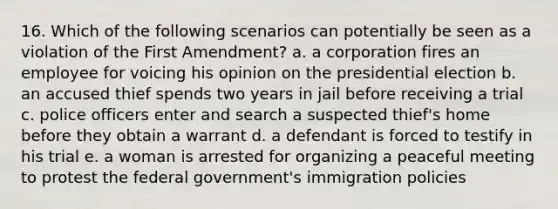 16. Which of the following scenarios can potentially be seen as a violation of the First Amendment? a. a corporation fires an employee for voicing his opinion on the presidential election b. an accused thief spends two years in jail before receiving a trial c. police officers enter and search a suspected thief's home before they obtain a warrant d. a defendant is forced to testify in his trial e. a woman is arrested for organizing a peaceful meeting to protest the federal government's immigration policies