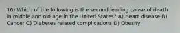 16) Which of the following is the second leading cause of death in middle and old age in the United States? A) Heart disease B) Cancer C) Diabetes related complications D) Obesity