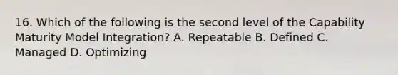 16. Which of the following is the second level of the Capability Maturity Model Integration? A. Repeatable B. Defined C. Managed D. Optimizing