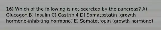 16) Which of the following is not secreted by the pancreas? A) Glucagon B) Insulin C) Gastrin 4 D) Somatostatin (growth hormone-inhibiting hormone) E) Somatotropin (growth hormone)