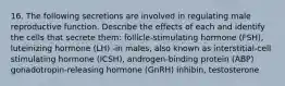 16. The following secretions are involved in regulating male reproductive function. Describe the effects of each and identify the cells that secrete them: follicle-stimulating hormone (FSH), luteinizing hormone (LH) -in males, also known as interstitial-cell stimulating hormone (ICSH), androgen-binding protein (ABP) gonadotropin-releasing hormone (GnRH) inhibin, testosterone