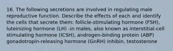 16. The following secretions are involved in regulating male reproductive function. Describe the effects of each and identify the cells that secrete them: follicle-stimulating hormone (FSH), luteinizing hormone (LH) -in males, also known as interstitial-cell stimulating hormone (ICSH), androgen-binding protein (ABP) gonadotropin-releasing hormone (GnRH) inhibin, testosterone