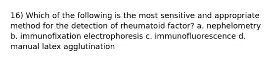 16) Which of the following is the most sensitive and appropriate method for the detection of rheumatoid factor? a. nephelometry b. immunofixation electrophoresis c. immunofluorescence d. manual latex agglutination