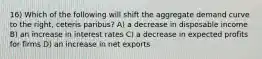 16) Which of the following will shift the aggregate demand curve to the right, ceteris paribus? A) a decrease in disposable income B) an increase in interest rates C) a decrease in expected profits for firms D) an increase in net exports