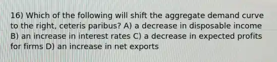 16) Which of the following will shift the aggregate demand curve to the right, ceteris paribus? A) a decrease in disposable income B) an increase in interest rates C) a decrease in expected profits for firms D) an increase in net exports