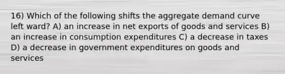 16) Which of the following shifts the aggregate demand curve left ward? A) an increase in net exports of goods and services B) an increase in consumption expenditures C) a decrease in taxes D) a decrease in government expenditures on goods and services