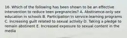 16. Which of the following has been shown to be an effective intervention to reduce teen pregnancies? A. Abstinence-only sex education in schools B. Participation in service-learning programs C. Increasing guilt related to sexual activity D. Taking a pledge to remain abstinent E. Increased exposure to sexual content in the media