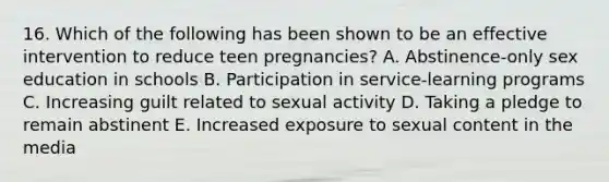 16. Which of the following has been shown to be an effective intervention to reduce teen pregnancies? A. Abstinence-only sex education in schools B. Participation in service-learning programs C. Increasing guilt related to sexual activity D. Taking a pledge to remain abstinent E. Increased exposure to sexual content in the media