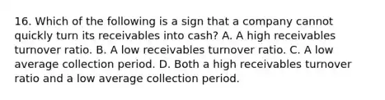 16. Which of the following is a sign that a company cannot quickly turn its receivables into cash? A. A high receivables turnover ratio. B. A low receivables turnover ratio. C. A low average collection period. D. Both a high receivables turnover ratio and a low average collection period.