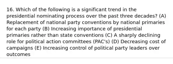 16. Which of the following is a significant trend in the presidential nominating process over the past three decades? (A) Replacement of national party conventions by national primaries for each party (B) Increasing importance of presidential primaries rather than state conventions (C) A sharply declining role for political action committees (PAC's) (D) Decreasing cost of campaigns (E) Increasing control of political party leaders over outcomes