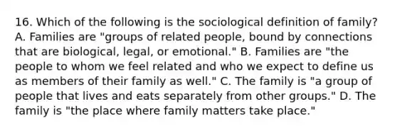 16. Which of the following is the sociological definition of family? A. Families are "groups of related people, bound by connections that are biological, legal, or emotional." B. Families are "the people to whom we feel related and who we expect to define us as members of their family as well." C. The family is "a group of people that lives and eats separately from other groups." D. The family is "the place where family matters take place."