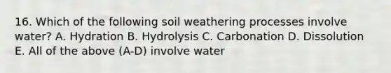 16. Which of the following soil weathering processes involve water? A. Hydration B. Hydrolysis C. Carbonation D. Dissolution E. All of the above (A-D) involve water