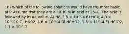 16) Which of the following solutions would have the most basic pH? Assume that they are all 0.10 M in acid at 25∘C. The acid is followed by its Ka value. A) HF, 3.5 × 10^-4 B) HCN, 4.9 × 10^-10 C) HNO2, 4.6 × 10^-4 D) HCHO2, 1.8 × 10^-4 E) HClO2, 1.1 × 10^-2