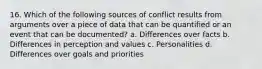 16. Which of the following sources of conflict results from arguments over a piece of data that can be quantified or an event that can be documented? a. Differences over facts b. Differences in perception and values c. Personalities d. Differences over goals and priorities