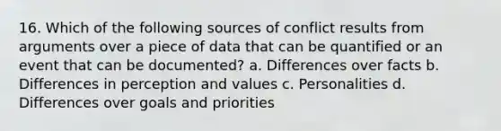 16. Which of the following sources of conflict results from arguments over a piece of data that can be quantified or an event that can be documented? a. Differences over facts b. Differences in perception and values c. Personalities d. Differences over goals and priorities