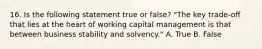 16. Is the following statement true or false? "The key trade-off that lies at the heart of working capital management is that between business stability and solvency." A. True B. False