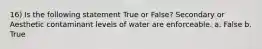 16) Is the following statement True or False? Secondary or Aesthetic contaminant levels of water are enforceable. a. False b. True