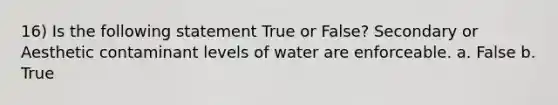 16) Is the following statement True or False? Secondary or Aesthetic contaminant levels of water are enforceable. a. False b. True