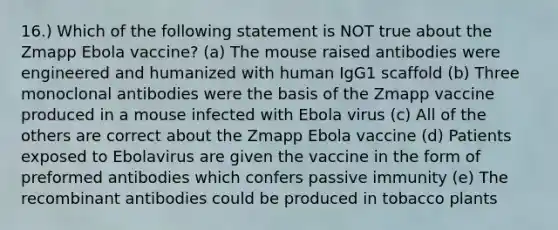 16.) Which of the following statement is NOT true about the Zmapp Ebola vaccine? (a) The mouse raised antibodies were engineered and humanized with human IgG1 scaffold (b) Three monoclonal antibodies were the basis of the Zmapp vaccine produced in a mouse infected with Ebola virus (c) All of the others are correct about the Zmapp Ebola vaccine (d) Patients exposed to Ebolavirus are given the vaccine in the form of preformed antibodies which confers passive immunity (e) The recombinant antibodies could be produced in tobacco plants