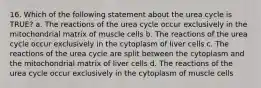 16. Which of the following statement about the urea cycle is TRUE? a. The reactions of the urea cycle occur exclusively in the mitochondrial matrix of muscle cells b. The reactions of the urea cycle occur exclusively in the cytoplasm of liver cells c. The reactions of the urea cycle are split between the cytoplasm and the mitochondrial matrix of liver cells d. The reactions of the urea cycle occur exclusively in the cytoplasm of muscle cells