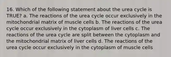 16. Which of the following statement about the urea cycle is TRUE? a. The reactions of the urea cycle occur exclusively in the mitochondrial matrix of muscle cells b. The reactions of the urea cycle occur exclusively in the cytoplasm of liver cells c. The reactions of the urea cycle are split between the cytoplasm and the mitochondrial matrix of liver cells d. The reactions of the urea cycle occur exclusively in the cytoplasm of muscle cells