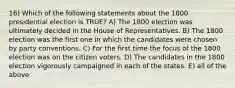 16) Which of the following statements about the 1800 presidential election is TRUE? A) The 1800 election was ultimately decided in the House of Representatives. B) The 1800 election was the first one in which the candidates were chosen by party conventions. C) For the first time the focus of the 1800 election was on the citizen voters. D) The candidates in the 1800 election vigorously campaigned in each of the states. E) all of the above