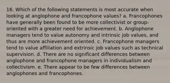 16. Which of the following statements is most accurate when looking at anglophone and francophone values? a. Francophones have generally been found to be more collectivist or group-oriented with a greater need for achievement. b. Anglophone managers tend to value autonomy and intrinsic job values, and thus are more achievement oriented. c. Francophone managers tend to value affiliation and extrinsic job values such as technical supervision. d. There are no significant differences between anglophone and francophone managers in individualism and collectivism. e. There appear to be few differences between anglophones and francophones.