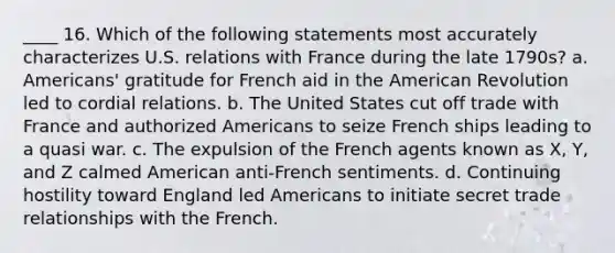 ____ 16. Which of the following statements most accurately characterizes U.S. relations with France during the late 1790s? a. Americans' gratitude for French aid in the American Revolution led to cordial relations. b. The United States cut off trade with France and authorized Americans to seize French ships leading to a quasi war. c. The expulsion of the French agents known as X, Y, and Z calmed American anti-French sentiments. d. Continuing hostility toward England led Americans to initiate secret trade relationships with the French.