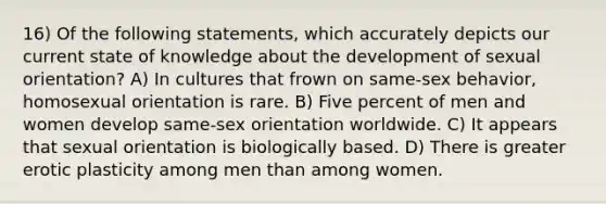 16) Of the following statements, which accurately depicts our current state of knowledge about the development of sexual orientation? A) In cultures that frown on same-sex behavior, homosexual orientation is rare. B) Five percent of men and women develop same-sex orientation worldwide. C) It appears that sexual orientation is biologically based. D) There is greater erotic plasticity among men than among women.