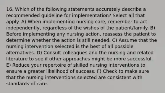 16. Which of the following statements accurately describe a recommended guideline for implementation? Select all that apply. A) When implementing nursing care, remember to act independently, regardless of the wishes of the patient/family. B) Before implementing any nursing action, reassess the patient to determine whether the action is still needed. C) Assume that the nursing intervention selected is the best of all possible alternatives. D) Consult colleagues and the nursing and related literature to see if other approaches might be more successful. E) Reduce your repertoire of skilled nursing interventions to ensure a greater likelihood of success. F) Check to make sure that the nursing interventions selected are consistent with standards of care.