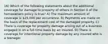 16) Which of the following statements about the additional coverage for damage to property of others in Section II of the homeowners policy is true? A) The maximum amount of coverage is 25,000 per occurrence. B) Payments are made on the basis of the replacement cost of the damaged property. C) There is coverage for property damage arising out of a business engaged in on a full-time basis by an insured. D) There is coverage for intentional property damage by any insured who is a teenager