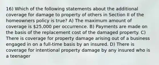 16) Which of the following statements about the additional coverage for damage to property of others in Section II of the homeowners policy is true? A) The maximum amount of coverage is 25,000 per occurrence. B) Payments are made on the basis of the replacement cost of the damaged property. C) There is coverage for property damage arising out of a business engaged in on a full-time basis by an insured. D) There is coverage for intentional property damage by any insured who is a teenager