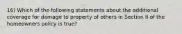 16) Which of the following statements about the additional coverage for damage to property of others in Section II of the homeowners policy is true?