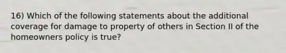 16) Which of the following statements about the additional coverage for damage to property of others in Section II of the homeowners policy is true?