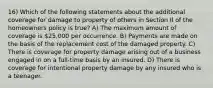 16) Which of the following statements about the additional coverage for damage to property of others in Section II of the homeowners policy is true? A) The maximum amount of coverage is 25,000 per occurrence. B) Payments are made on the basis of the replacement cost of the damaged property. C) There is coverage for property damage arising out of a business engaged in on a full-time basis by an insured. D) There is coverage for intentional property damage by any insured who is a teenager.